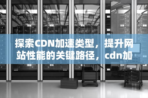 探索CDN加速类型，提升网站性能的关键路径，cdn加速类型选择什么