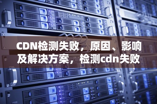 CDN检测失败，原因、影响及解决方案，检测cdn失败怎么办