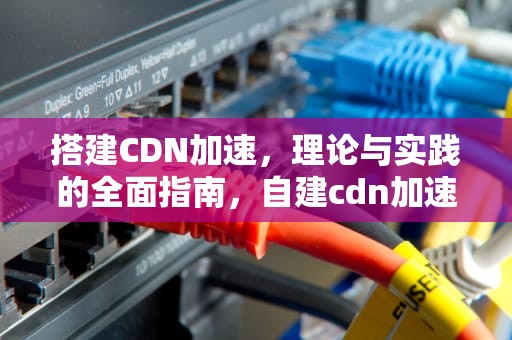 搭建CDN加速，理论与实践的全面指南，自建cdn加速