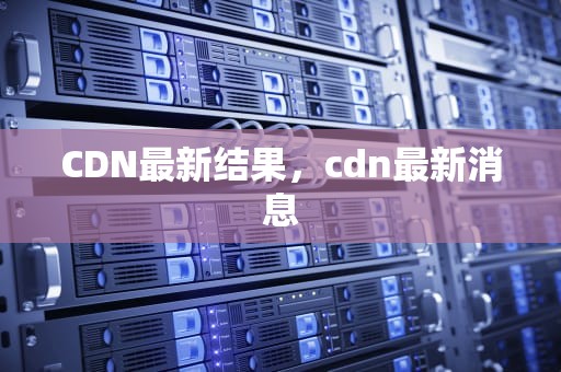 CDN最新结果，cdn最新消息