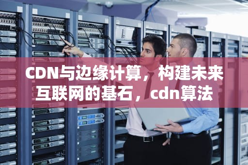 CDN与边缘计算，构建未来互联网的基石，cdn算法