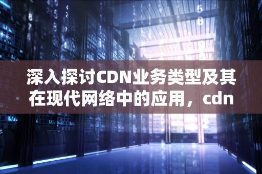 深入探讨CDN业务类型及其在现代网络中的应用，cdn业务类型该怎么选