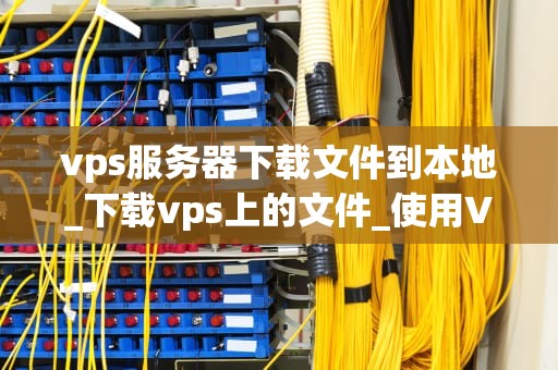 vps服务器下载文件到本地_下载vps上的文件_使用VPS服务器下载文件到本地的全面指南