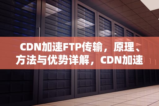 CDN加速FTP传输，原理、方法与优势详解，CDN加速 费用