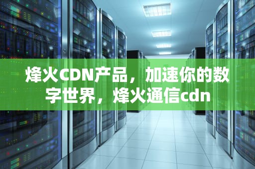 烽火CDN产品，加速你的数字世界，烽火通信cdn