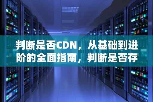 判断是否CDN，从基础到进阶的全面指南，判断是否存在劳动关系应该看双方签订了何种协议