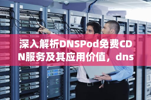 深入解析DNSPod免费CDN服务及其应用价值，dnspod免费版
