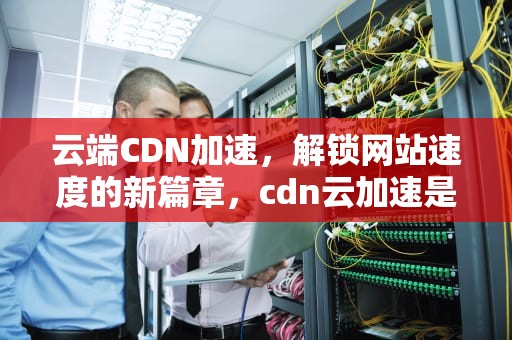 云端CDN加速，解锁网站速度的新篇章，cdn云加速是什么