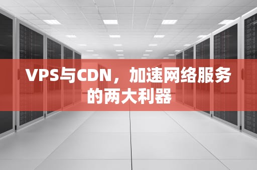 VPS与CDN，加速网络服务的两大利器