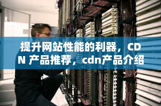 提升网站性能的利器，CDN 产品推荐，cdn产品介绍