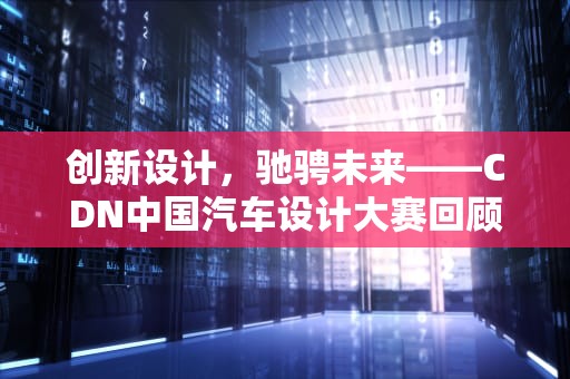 创新设计，驰骋未来——CDN中国汽车设计大赛回顾与展望，cdn汽车设计为什么不办了