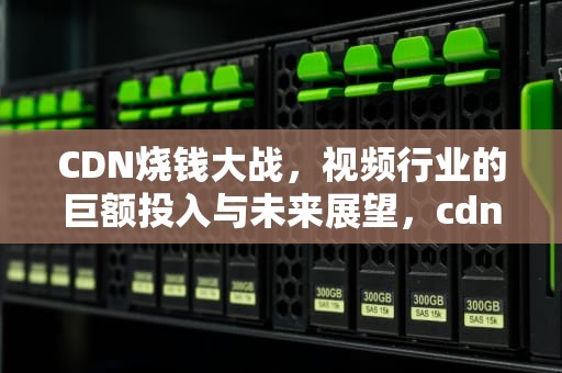 CDN烧钱大战，视频行业的巨额投入与未来展望，cdn 赚钱