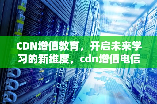 CDN增值教育，开启未来学习的新维度，cdn增值电信业务