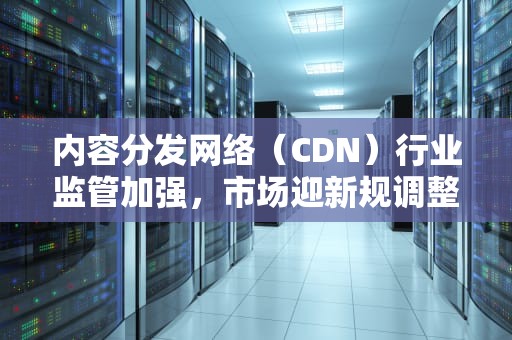 内容分发网络（CDN）行业监管加强，市场迎新规调整，cdn行业市场