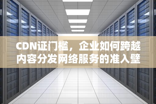 CDN证门槛，企业如何跨越内容分发网络服务的准入壁垒