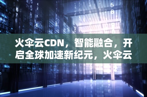 火伞云CDN，智能融合，开启全球加速新纪元，火伞云CDN