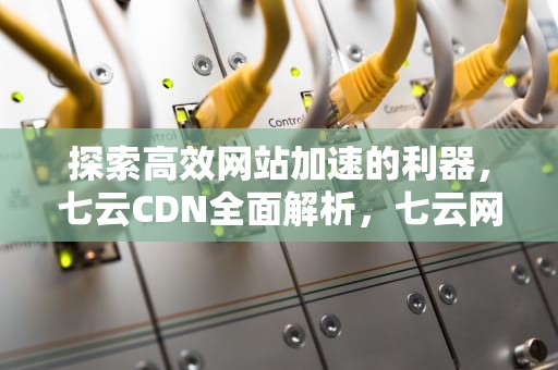 探索高效网站加速的利器，七云CDN全面解析，七云网络