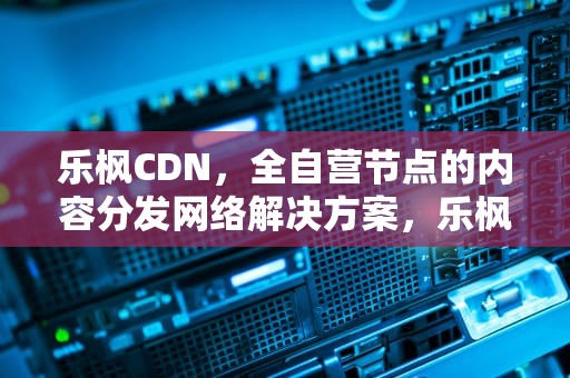 乐枫CDN，全自营节点的内容分发网络解决方案，乐枫酒店