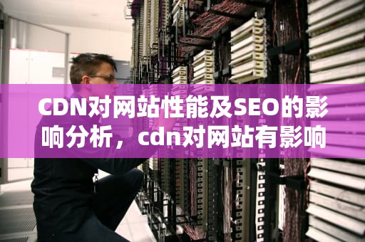CDN对网站性能及SEO的影响分析，cdn对网站有影响不