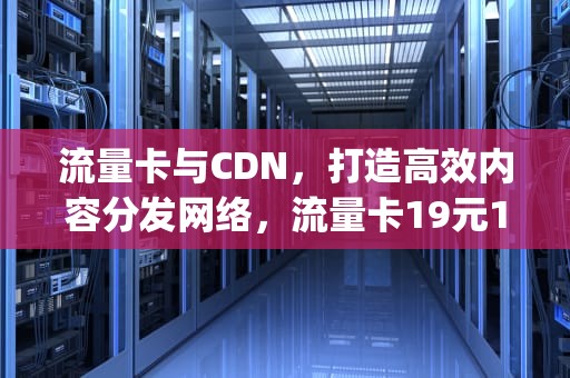 流量卡与CDN，打造高效内容分发网络，流量卡19元100g全国通用