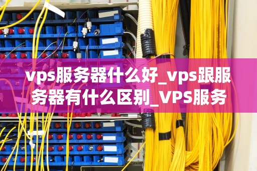 vps服务器什么好_vps跟服务器有什么区别_VPS服务器的选择与优化