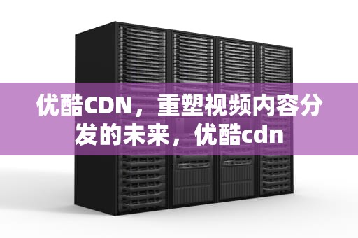 优酷CDN，重塑视频内容分发的未来，优酷cdn