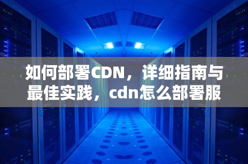 如何部署CDN，详细指南与最佳实践，cdn怎么部署服务器