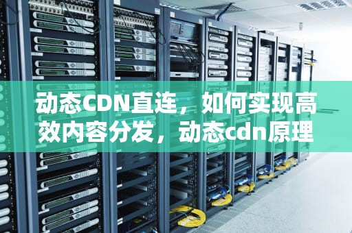 动态CDN直连，如何实现高效内容分发，动态cdn原理