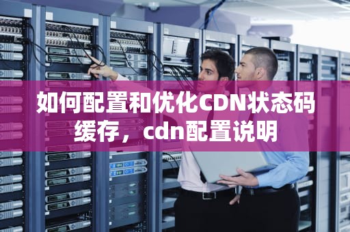 如何配置和优化CDN状态码缓存，cdn配置说明