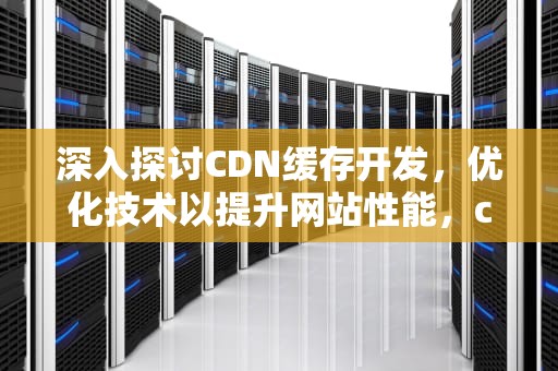 深入探讨CDN缓存开发，优化技术以提升网站性能，cdn缓存技术