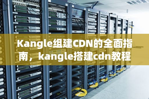 Kangle组建CDN的全面指南，kangle搭建cdn教程