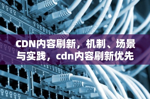 CDN内容刷新，机制、场景与实践，cdn内容刷新优先级控制