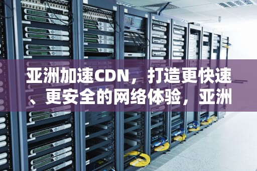 亚洲加速CDN，打造更快速、更安全的网络体验，亚洲加速器计划