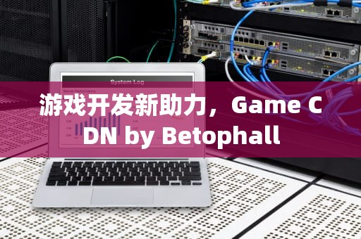 游戏开发新助力，Game CDN by Betophall