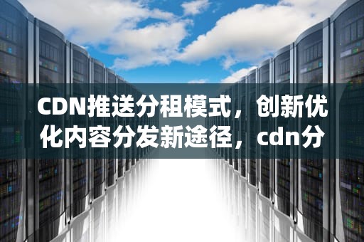 CDN推送分租模式，创新优化内容分发新途径，cdn分发系统