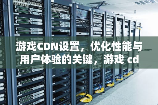 游戏CDN设置，优化性能与用户体验的关键，游戏 cdn