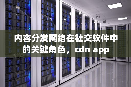 内容分发网络在社交软件中的关键角色，cdn app