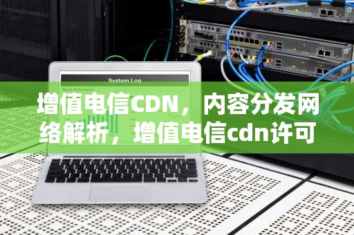 增值电信CDN，内容分发网络解析，增值电信cdn许可证是什么