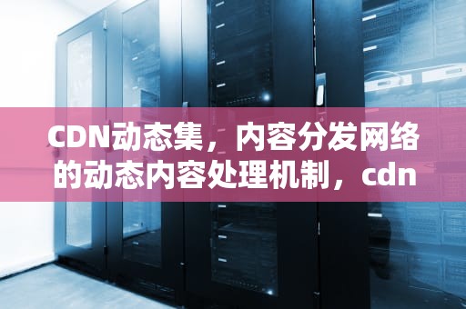 CDN动态集，内容分发网络的动态内容处理机制，cdn动态集群