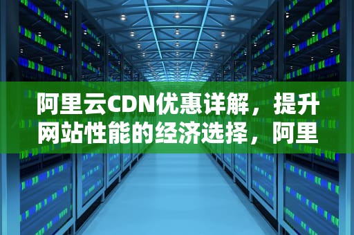 阿里云CDN优惠详解，提升网站性能的经济选择，阿里cdn费用