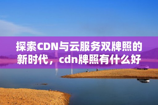 探索CDN与云服务双牌照的新时代，cdn牌照有什么好处