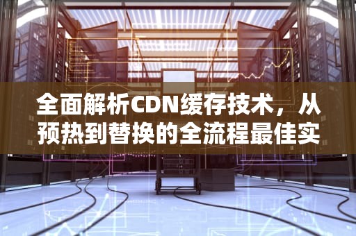全面解析CDN缓存技术，从预热到替换的全流程最佳实践，cdn缓存问题