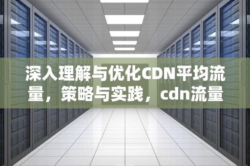 深入理解与优化CDN平均流量，策略与实践，cdn流量怎么计算