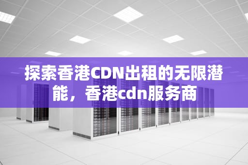 探索香港CDN出租的无限潜能，香港cdn服务商