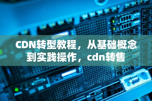 CDN转型教程，从基础概念到实践操作，cdn转售
