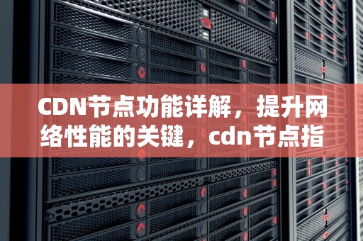 CDN节点功能详解，提升网络性能的关键，cdn节点指什么