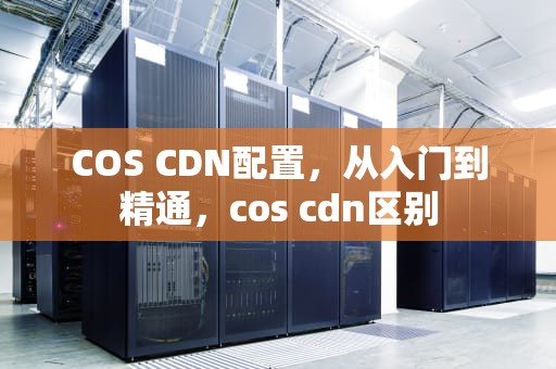 COS CDN配置，从入门到精通，cos cdn区别