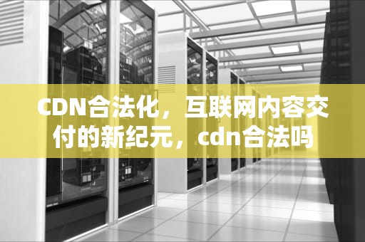 CDN合法化，互联网内容交付的新纪元，cdn合法吗