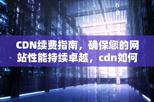 CDN续费指南，确保您的网站性能持续卓越，cdn如何收费