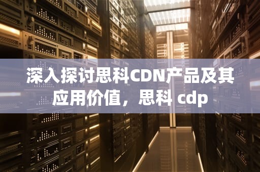 深入探讨思科CDN产品及其应用价值，思科 cdp